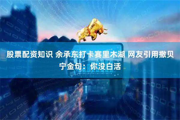 股票配资知识 余承东打卡赛里木湖 网友引用撒贝宁金句：你没白活