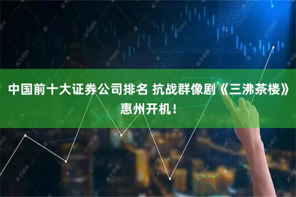 中国前十大证券公司排名 抗战群像剧《三沸茶楼》惠州开机！