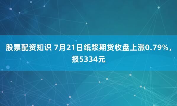 股票配资知识 7月21日纸浆期货收盘上涨0.79%，报5334元