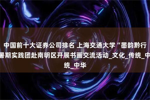 中国前十大证券公司排名 上海交通大学“墨韵黔行”暑期实践团赴南明区开展书画交流活动_文化_传统_中华