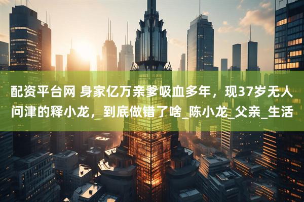 配资平台网 身家亿万亲爹吸血多年，现37岁无人问津的释小龙，到底做错了啥_陈小龙_父亲_生活