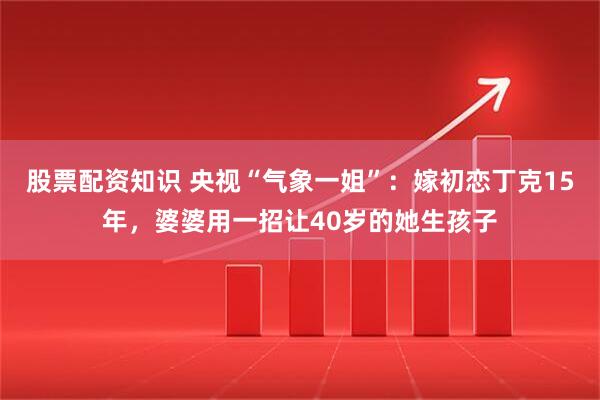 股票配资知识 央视“气象一姐”：嫁初恋丁克15年，婆婆用一招让40岁的她生孩子