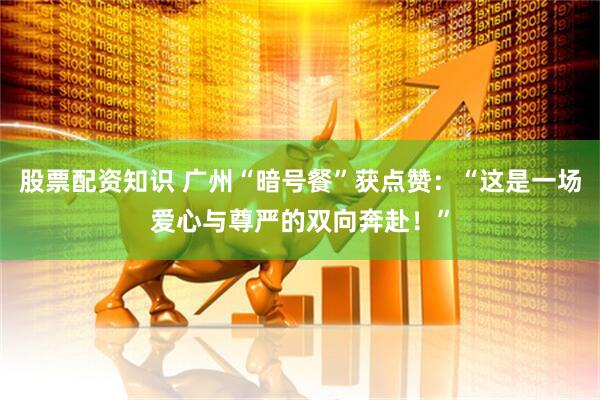 股票配资知识 广州“暗号餐”获点赞：“这是一场爱心与尊严的双向奔赴！”