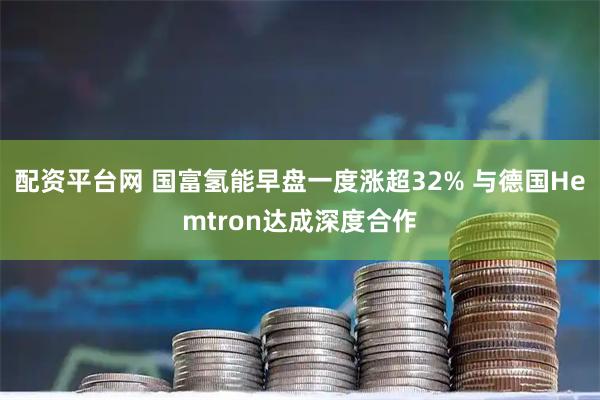 配资平台网 国富氢能早盘一度涨超32% 与德国Hemtron达成深度合作