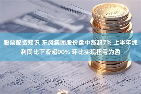 股票配资知识 东风集团股份盘中涨超7% 上半年纯利同比下滑超90% 环比实现扭亏为盈