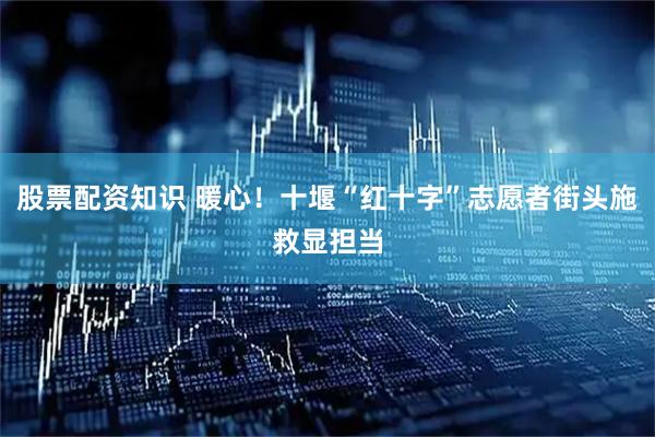 股票配资知识 暖心！十堰“红十字”志愿者街头施救显担当