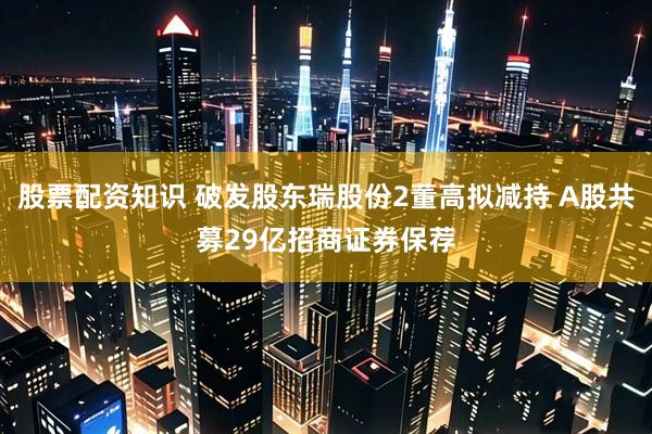 股票配资知识 破发股东瑞股份2董高拟减持 A股共募29亿招商证券保荐