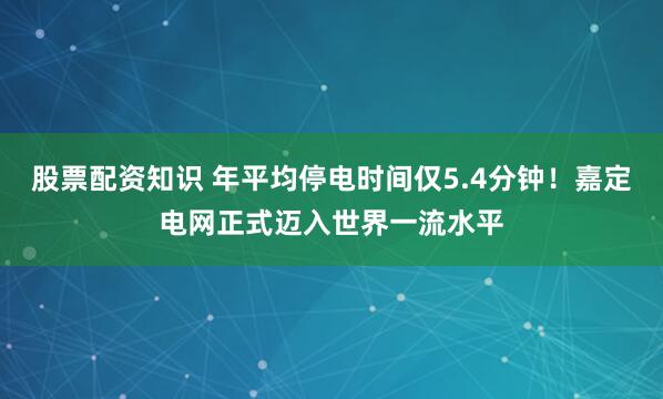 股票配资知识 年平均停电时间仅5.4分钟！嘉定电网正式迈入世界一流水平