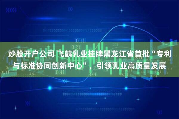 炒股开户公司 飞鹤乳业挂牌黑龙江省首批“专利与标准协同创新中心”，引领乳业高质量发展
