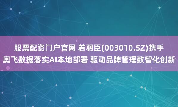 股票配资门户官网 若羽臣(003010.SZ)携手奥飞数据落实AI本地部署 驱动品牌管理数智化创新
