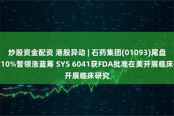 炒股资金配资 港股异动 | 石药集团(01093)尾盘涨超10%暂领涨蓝筹 SYS 6041获FDA批准在美开展临床研究