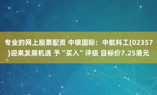专业的网上股票配资 中银国际：中航科工(02357)迎来发展机遇 予“买入”评级 目标价7.25港元