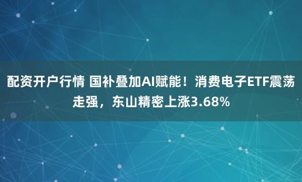 配资开户行情 国补叠加AI赋能！消费电子ETF震荡走强，东山精密上涨3.68%