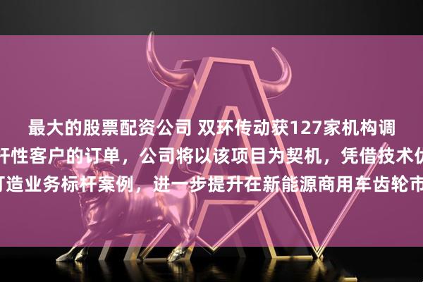 最大的股票配资公司 双环传动获127家机构调研：公司已成功获得标杆性客户的订单，公司将以该项目为契机，凭借技术优势和品质把控，打造业务标杆案例，进一步提升在新能源商用车齿轮市场的品牌影响力与市场占有率（附调研问答）