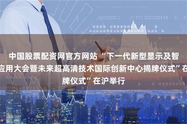中国股票配资网官方网站 “下一代新型显示及智能终端应用大会暨未来超高清技术国际创新中心揭牌仪式”在沪举行