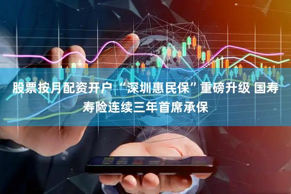 股票按月配资开户 “深圳惠民保”重磅升级 国寿寿险连续三年首席承保