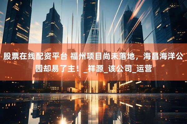 股票在线配资平台 福州项目尚未落地，海昌海洋公园却易了主！_祥源_该公司_运营