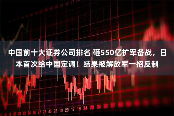 中国前十大证券公司排名 砸550亿扩军备战，日本首次给中国定调！结果被解放军一招反制