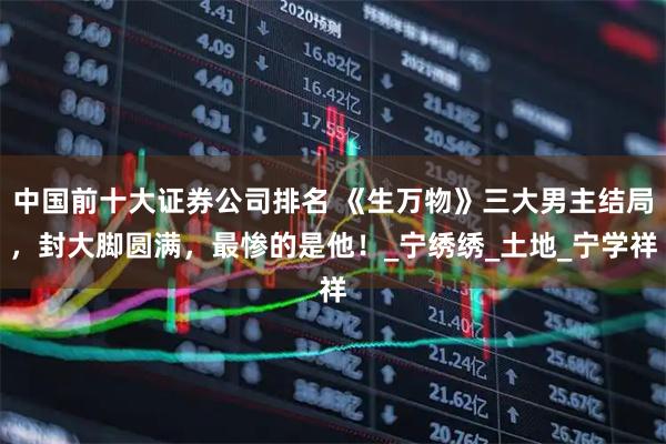 中国前十大证券公司排名 《生万物》三大男主结局，封大脚圆满，最惨的是他！_宁绣绣_土地_宁学祥