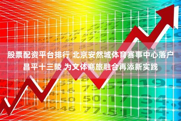 股票配资平台排行 北京安然城体育赛事中心落户昌平十三陵 为文体商旅融合再添新实践