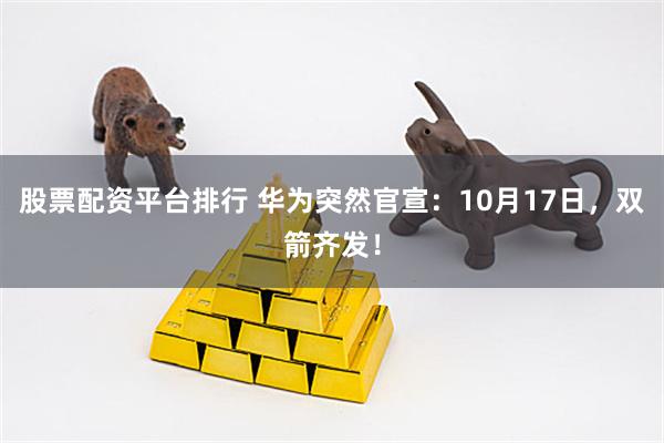 股票配资平台排行 华为突然官宣：10月17日，双箭齐发！