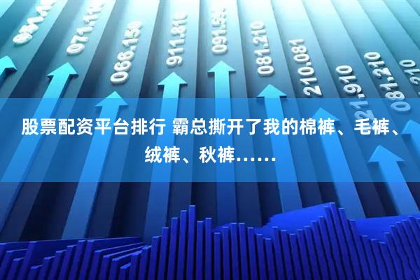 股票配资平台排行 霸总撕开了我的棉裤、毛裤、绒裤、秋裤……
