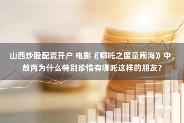 山西炒股配资开户 电影《哪吒之魔童闹海》中，敖丙为什么特别珍惜有哪吒这样的朋友？