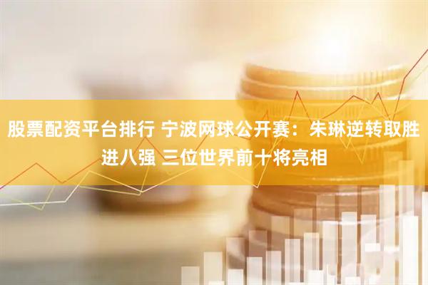 股票配资平台排行 宁波网球公开赛：朱琳逆转取胜进八强 三位世界前十将亮相