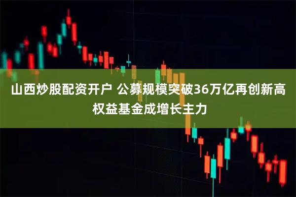 山西炒股配资开户 公募规模突破36万亿再创新高 权益基金成增长主力