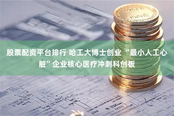 股票配资平台排行 哈工大博士创业 “最小人工心脏”企业核心医疗冲刺科创板