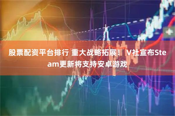 股票配资平台排行 重大战略拓展！ V社宣布Steam更新将支持安卓游戏