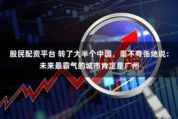 股民配资平台 转了大半个中国，毫不夸张地说：未来最霸气的城市肯定是广州