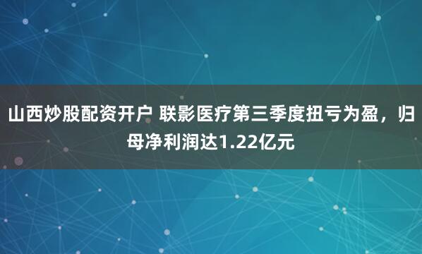 山西炒股配资开户 联影医疗第三季度扭亏为盈，归母净利润达1.22亿元
