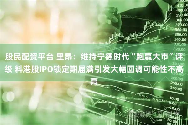 股民配资平台 里昂：维持宁德时代“跑赢大市”评级 料港股IPO锁定期届满引发大幅回调可能性不高