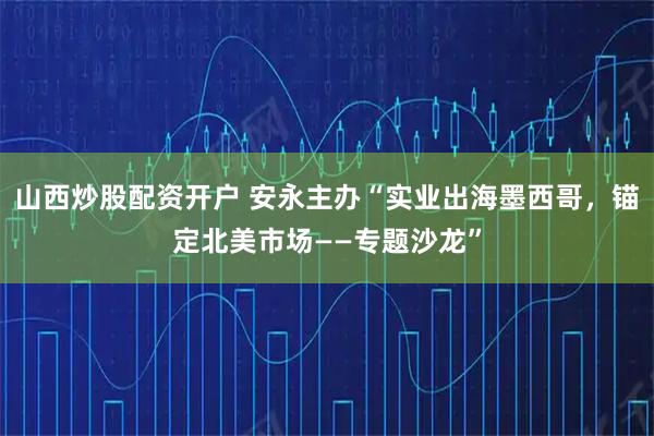山西炒股配资开户 安永主办“实业出海墨西哥，锚定北美市场——专题沙龙”