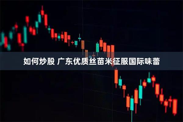 如何炒股 广东优质丝苗米征服国际味蕾