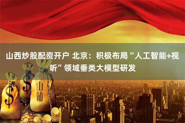 山西炒股配资开户 北京：积极布局“人工智能+视听”领域垂类大模型研发