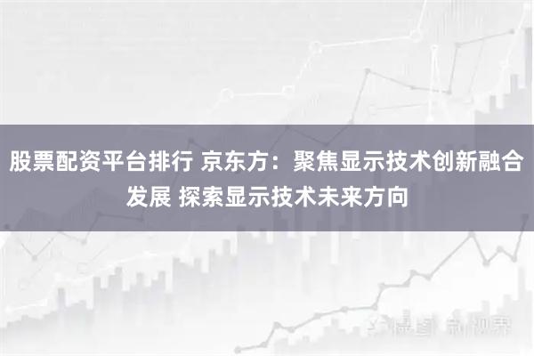 股票配资平台排行 京东方：聚焦显示技术创新融合发展 探索显示技术未来方向