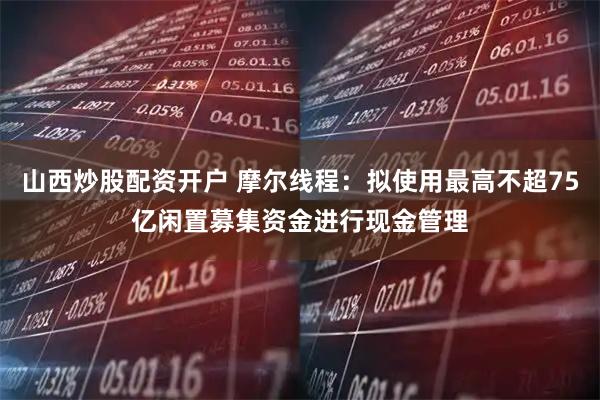 山西炒股配资开户 摩尔线程：拟使用最高不超75亿闲置募集资金进行现金管理