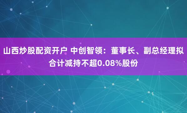 山西炒股配资开户 中创智领：董事长、副总经理拟合计减持不超0.08%股份