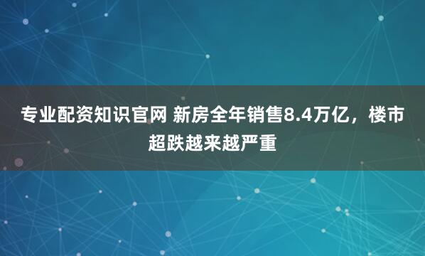 专业配资知识官网 新房全年销售8.4万亿，楼市超跌越来越严重