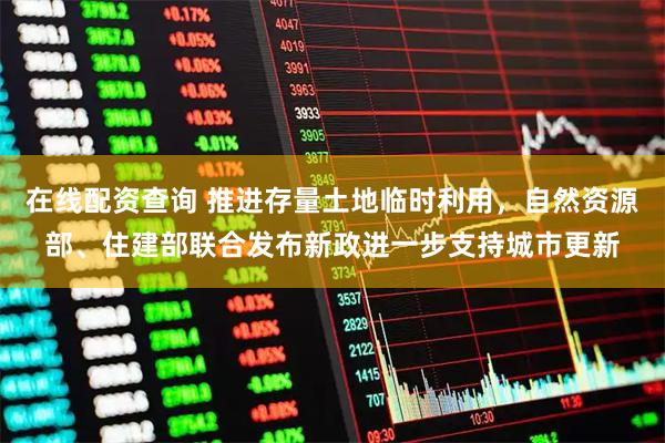 在线配资查询 推进存量土地临时利用，自然资源部、住建部联合发布新政进一步支持城市更新