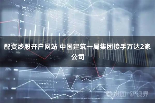 配资炒股开户网站 中国建筑一局集团接手万达2家公司