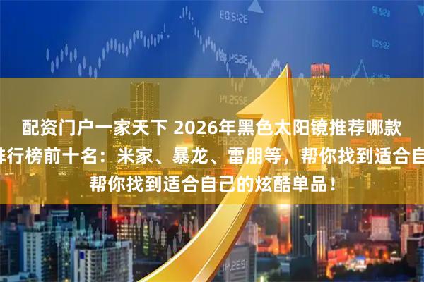 配资门户一家天下 2026年黑色太阳镜推荐哪款？精选性价比排行榜前十名：米家、暴龙、雷朋等，帮你找到适合自己的炫酷单品！