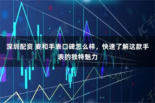 深圳配资 麦和手表口碑怎么样，快速了解这款手表的独特魅力