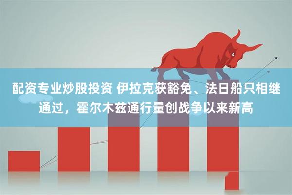 配资专业炒股投资 伊拉克获豁免、法日船只相继通过，霍尔木兹通行量创战争以来新高