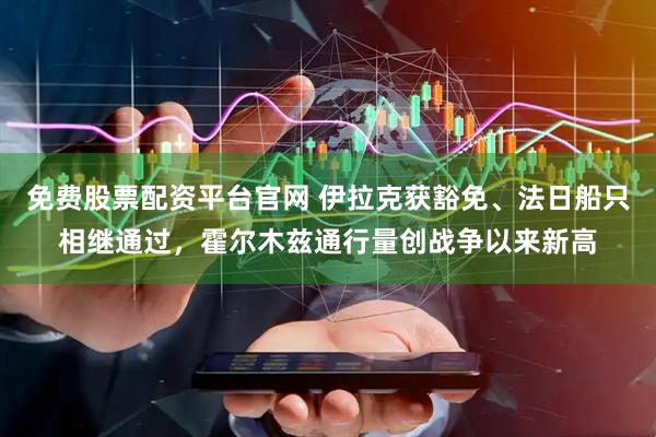 免费股票配资平台官网 伊拉克获豁免、法日船只相继通过，霍尔木兹通行量创战争以来新高