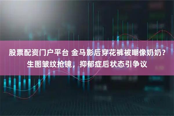 股票配资门户平台 金马影后穿花裤被嘲像奶奶？生图皱纹抢镜，抑郁症后状态引争议