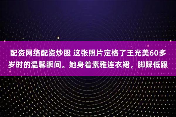 配资网络配资炒股 这张照片定格了王光美60多岁时的温馨瞬间。她身着素雅连衣裙，脚踩低跟