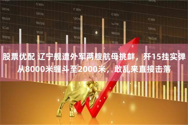 股票优配 辽宁舰遭外军两艘航母挑衅，歼15挂实弹从8000米缠斗至2000米，敢乱来直接击落